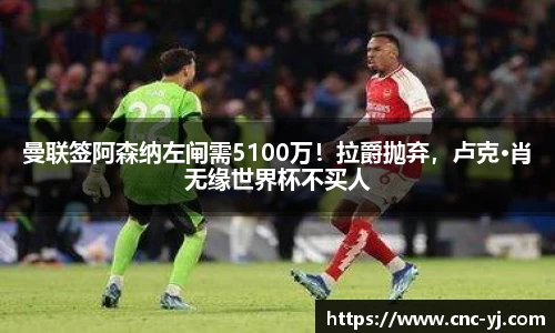 曼联签阿森纳左闸需5100万！拉爵抛弃，卢克·肖无缘世界杯不买人